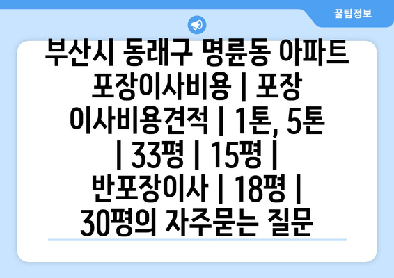 부산시 동래구 명륜동 아파트 포장이사비용 | 포장 이사비용견적 | 1톤, 5톤 | 33평 | 15평 | 반포장이사 | 18평 | 30평