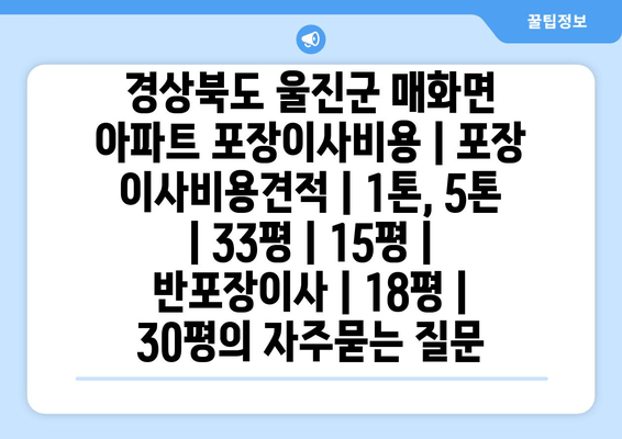 경상북도 울진군 매화면 아파트 포장이사비용 | 포장 이사비용견적 | 1톤, 5톤 | 33평 | 15평 | 반포장이사 | 18평 | 30평