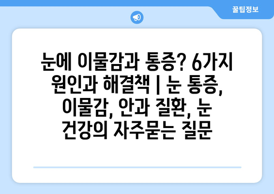눈에 이물감과 통증? 6가지 원인과 해결책 | 눈 통증, 이물감, 안과 질환, 눈 건강