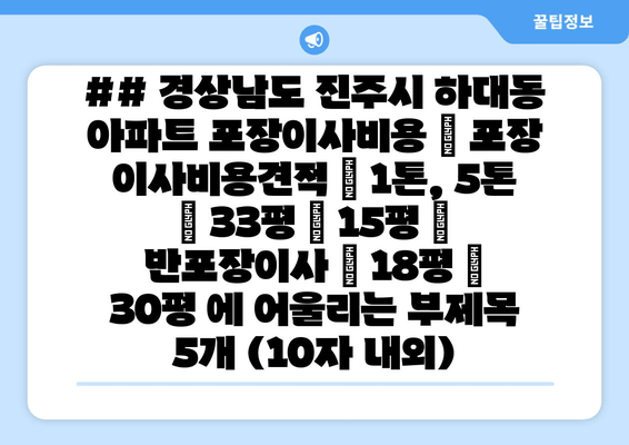 ## 경상남도 진주시 하대동 아파트 포장이사비용 | 포장 이사비용견적 | 1톤, 5톤 | 33평 | 15평 | 반포장이사 | 18평 | 30평 에 어울리는 부제목 5개 (10자 내외)