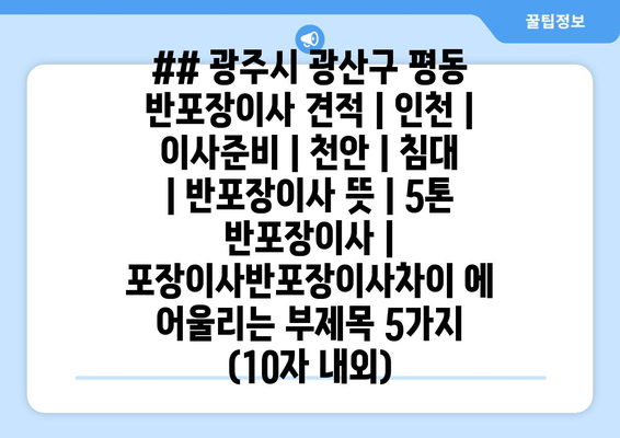 ## 광주시 광산구 평동 반포장이사 견적 | 인천 | 이사준비 | 천안 | 침대 | 반포장이사 뜻 | 5톤 반포장이사 | 포장이사반포장이사차이 에 어울리는 부제목 5가지 (10자 내외)