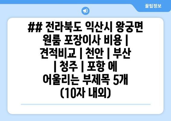 ## 전라북도 익산시 왕궁면 원룸 포장이사 비용 | 견적비교 | 천안 | 부산 | 청주 | 포항 에 어울리는 부제목 5개 (10자 내외)