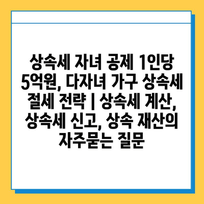 상속세 자녀 공제 1인당 5억원, 다자녀 가구 상속세 절세 전략 | 상속세 계산, 상속세 신고, 상속 재산