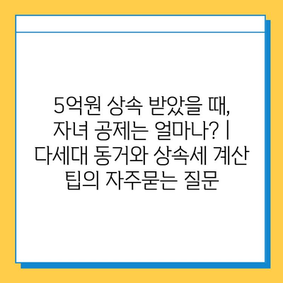 5억원 상속 받았을 때, 자녀 공제는 얼마나? | 다세대 동거와 상속세 계산 팁
