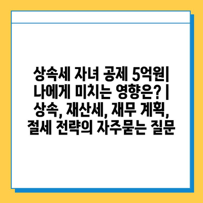 상속세 자녀 공제 5억원| 나에게 미치는 영향은? | 상속, 재산세, 재무 계획, 절세 전략