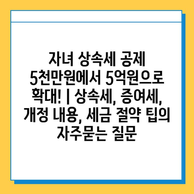 자녀 상속세 공제 5천만원에서 5억원으로 확대! | 상속세, 증여세, 개정 내용, 세금 절약 팁