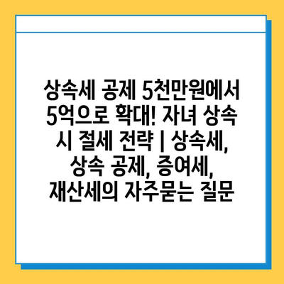 상속세 공제 5천만원에서 5억으로 확대! 자녀 상속 시 절세 전략 | 상속세, 상속 공제, 증여세, 재산세