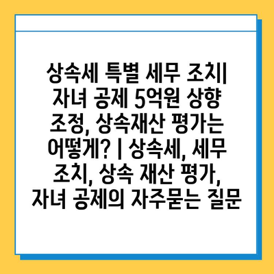 상속세 특별 세무 조치| 자녀 공제 5억원 상향 조정, 상속재산 평가는 어떻게? | 상속세, 세무 조치, 상속 재산 평가, 자녀 공제