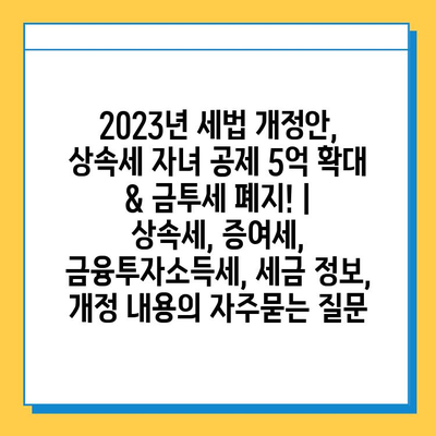 2023년 세법 개정안, 상속세 자녀 공제 5억 확대 & 금투세 폐지! | 상속세, 증여세, 금융투자소득세, 세금 정보, 개정 내용