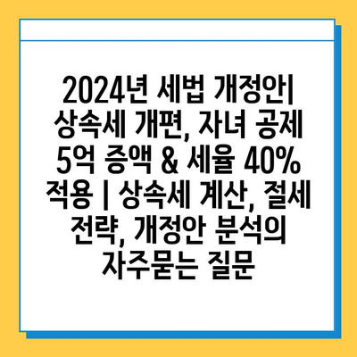 2024년 세법 개정안| 상속세 개편, 자녀 공제 5억 증액 & 세율 40% 적용 | 상속세 계산, 절세 전략, 개정안 분석