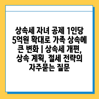 상속세 자녀 공제 1인당 5억원 확대로 가족 상속에 큰 변화 | 상속세 개편, 상속 계획, 절세 전략