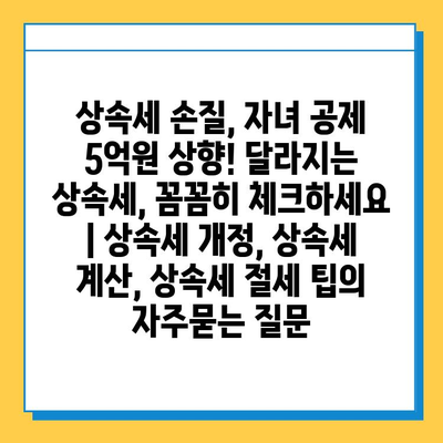 상속세 손질, 자녀 공제 5억원 상향! 달라지는 상속세, 꼼꼼히 체크하세요 | 상속세 개정, 상속세 계산, 상속세 절세 팁