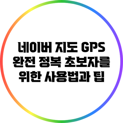 네이버 지도 GPS 완전 정복: 초보자를 위한 사용법과 팁