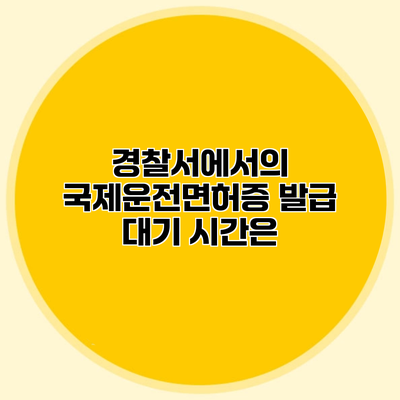 경찰서에서의 국제운전면허증 발급 대기 시간은?