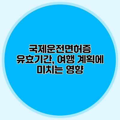 국제운전면허증 유효기간, 여행 계획에 미치는 영향