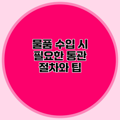 물품 수입 시 필요한 통관 절차와 팁