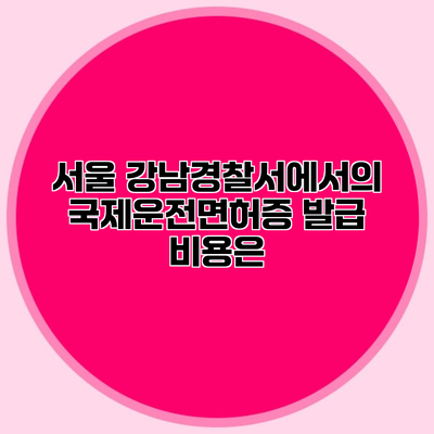 서울 강남경찰서에서의 국제운전면허증 발급 비용은?